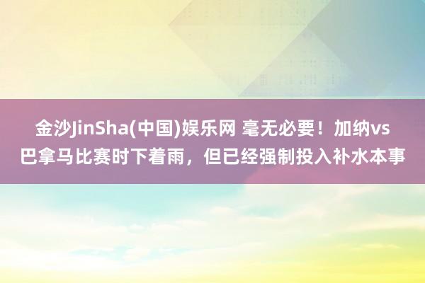 金沙JinSha(中国)娱乐网 毫无必要!加纳vs巴拿马比赛